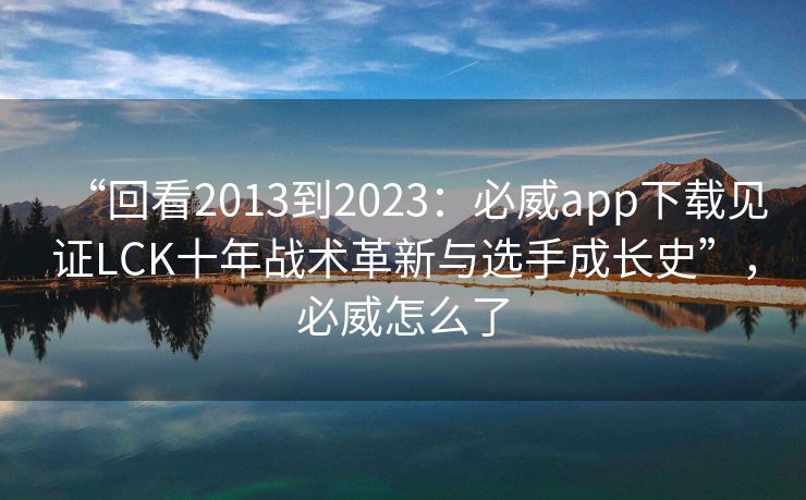 “回看2013到2023：必威app下载见证LCK十年战术革新与选手成长史”，必威怎么了