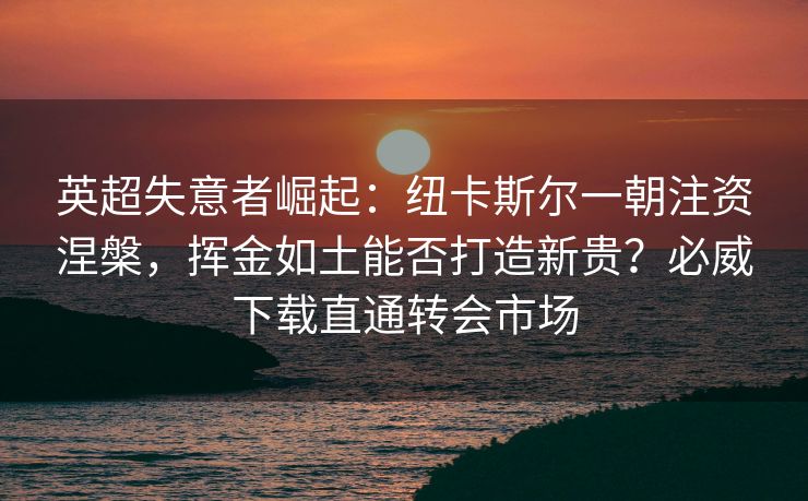 英超失意者崛起：纽卡斯尔一朝注资涅槃，挥金如土能否打造新贵？必威下载直通转会市场