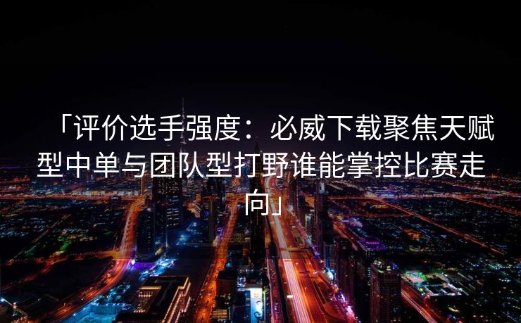 「评价选手强度：必威下载聚焦天赋型中单与团队型打野谁能掌控比赛走向」