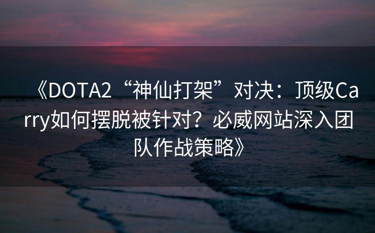 《DOTA2“神仙打架”对决：顶级Carry如何摆脱被针对？必威网站深入团队作战策略》