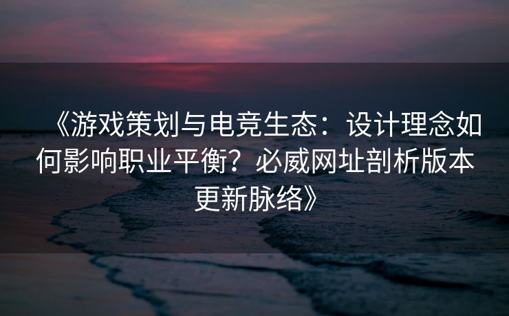 《游戏策划与电竞生态：设计理念如何影响职业平衡？必威网址剖析版本更新脉络》