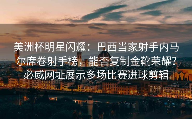 美洲杯明星闪耀：巴西当家射手内马尔席卷射手榜，能否复制金靴荣耀？必威网址展示多场比赛进球剪辑