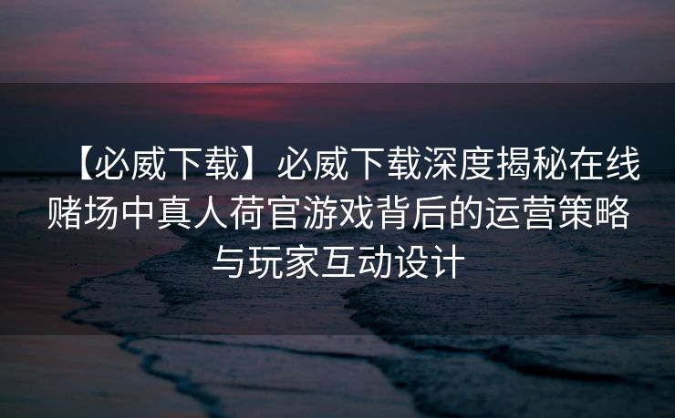 【必威下载】必威下载深度揭秘在线赌场中真人荷官游戏背后的运营策略与玩家互动设计