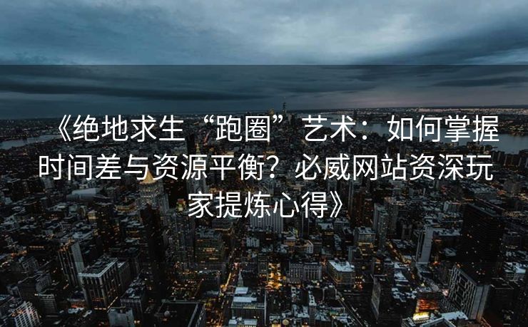 《绝地求生“跑圈”艺术：如何掌握时间差与资源平衡？必威网站资深玩家提炼心得》