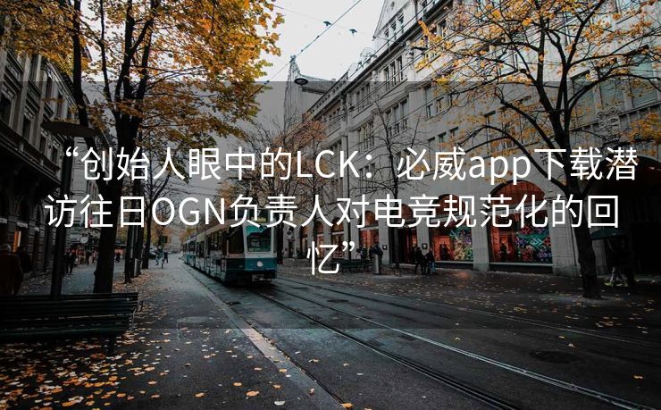 “创始人眼中的LCK：必威app下载潜访往日OGN负责人对电竞规范化的回忆”