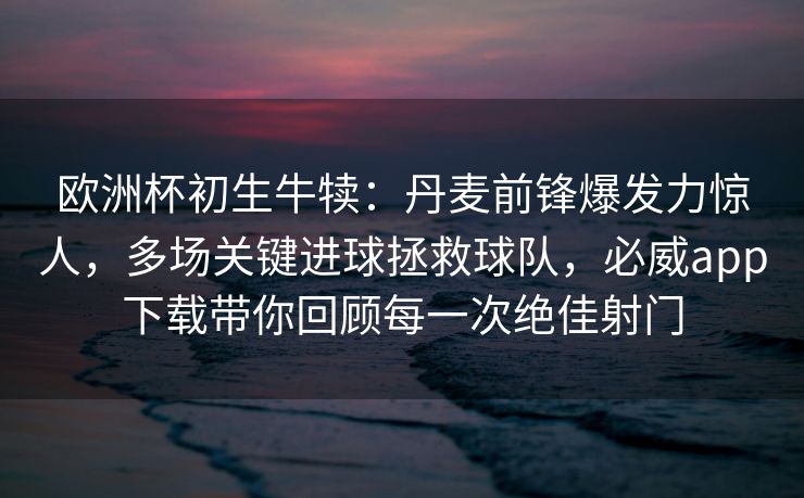 欧洲杯初生牛犊：丹麦前锋爆发力惊人，多场关键进球拯救球队，必威app下载带你回顾每一次绝佳射门